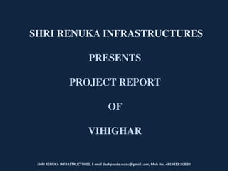 SHRI RENUKA INFRASTRUCTURES, E-mail deshpande.wasu@gmail.com, Mob No. +919833103638
SHRI RENUKA INFRASTRUCTURES
PRESENTS
PROJECT REPORT
OF
VIHIGHAR
 