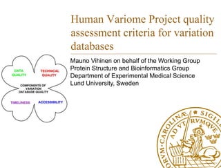 Human Variome Project quality
assessment criteria for variation
databases
Mauno Vihinen on behalf of the Working Group
Protein Structure and Bioinformatics Group
Department of Experimental Medical Science
Lund University, Sweden
 