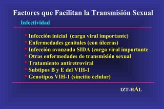 Factores que Facilitan la Transmisión Sexual
Infectividad
 Infección inicial (carga viral importante)
 Enfermedades genitales (con úlceras)
 Infección avanzada SIDA (carga viral importante
 Otras enfermedades de transmisión sexual
 Tratamiento antiretroviral
 Subtipos B y E del VIH-1
 Genotipos VIH-1 (sincitio celular)
IZT-HAL
 