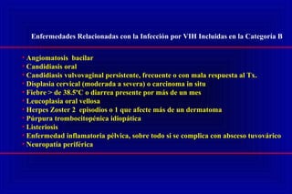 Enfermedades Relacionadas con la Infección por VIH Incluidas en la Categoría B
• Angiomatosis bacilar
• Candidiasis oral
• Candidiasis vulvovaginal persistente, frecuente o con mala respuesta al Tx.
• Displasia cervical (moderada a severa) o carcinoma in situ
• Fiebre > de 38.5ºC o diarrea presente por más de un mes
• Leucoplasia oral vellosa
• Herpes Zoster 2 episodios o 1 que afecte más de un dermatoma
• Púrpura trombocitopénica idiopática
• Listeriosis
• Enfermedad inflamatoria pélvica, sobre todo si se complica con absceso tuvovárico
• Neuropatía periférica
 
