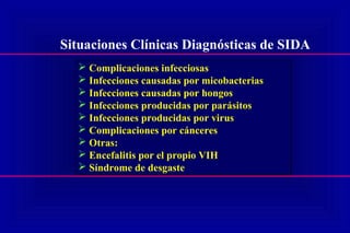 Situaciones Clínicas Diagnósticas de SIDA
 Complicaciones infecciosas
 Infecciones causadas por micobacterias
 Infecciones causadas por hongos
 Infecciones producidas por parásitos
 Infecciones producidas por virus
 Complicaciones por cánceres
 Otras:
 Encefalitis por el propio VIH
 Síndrome de desgaste
 Complicaciones infecciosas
 Infecciones causadas por micobacterias
 Infecciones causadas por hongos
 Infecciones producidas por parásitos
 Infecciones producidas por virus
 Complicaciones por cánceres
 Otras:
 Encefalitis por el propio VIH
 Síndrome de desgaste
 