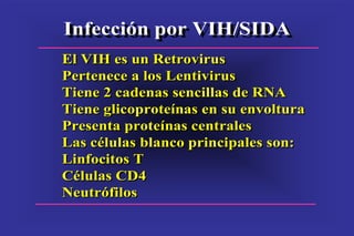 Infección por VIH/SIDAInfección por VIH/SIDA
El VIH es un Retrovirus
Pertenece a los Lentivirus
Tiene 2 cadenas sencillas de RNA
Tiene glicoproteínas en su envoltura
Presenta proteínas centrales
Las células blanco principales son:
Linfocitos T
Células CD4
Neutrófilos
El VIH es un Retrovirus
Pertenece a los Lentivirus
Tiene 2 cadenas sencillas de RNA
Tiene glicoproteínas en su envoltura
Presenta proteínas centrales
Las células blanco principales son:
Linfocitos T
Células CD4
Neutrófilos
 