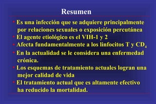 Resumen
• Es una infección que se adquiere principalmente
por relaciones sexuales o exposición percutánea
• El agente etiológico es el VIH-1 y 2
• Afecta fundamentalmente a los linfocitos T y CD4
• En la actualidad se le considera una enfermedad
crónica.
• Los esquemas de tratamiento actuales logran una
mejor calidad de vida
• El tratamiento actual que es altamente efectivo
ha reducido la mortalidad.
 