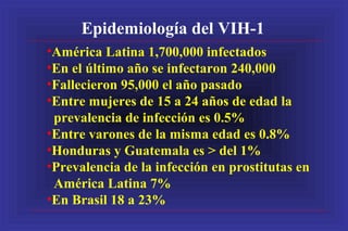 Epidemiología del VIH-1
•América Latina 1,700,000 infectados
•En el último año se infectaron 240,000
•Fallecieron 95,000 el año pasado
•Entre mujeres de 15 a 24 años de edad la
prevalencia de infección es 0.5%
•Entre varones de la misma edad es 0.8%
•Honduras y Guatemala es > del 1%
•Prevalencia de la infección en prostitutas en
América Latina 7%
•En Brasil 18 a 23%
 