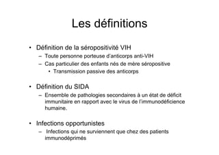 Les définitions
•  Définition de la séropositivité VIH
   –  Toute personne porteuse d’anticorps anti-VIH
   –  Cas particulier des enfants nés de mère séropositive
       •  Transmission passive des anticorps

•  Définition du SIDA
   –  Ensemble de pathologies secondaires à un état de déficit
      immunitaire en rapport avec le virus de l’immunodéficience
      humaine.

•  Infections opportunistes
   –  Infections qui ne surviennent que chez des patients
      immunodéprimés
 