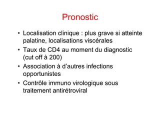 Pronostic
•  Localisation clinique : plus grave si atteinte
   palatine, localisations viscérales
•  Taux de CD4 au moment du diagnostic
   (cut off à 200)
•  Association à d’autres infections
   opportunistes
•  Contrôle immuno virologique sous
   traitement antirétroviral
 