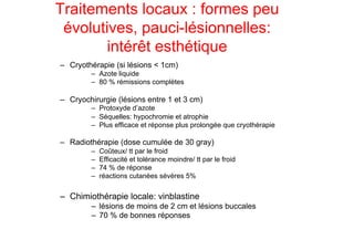 Traitements locaux : formes peu
 évolutives, pauci-lésionnelles:
       intérêt esthétique
–  Cryothérapie (si lésions < 1cm)
         –  Azote liquide
         –  80 % rémissions complètes

–  Cryochirurgie (lésions entre 1 et 3 cm)
         –  Protoxyde d’azote
         –  Séquelles: hypochromie et atrophie
         –  Plus efficace et réponse plus prolongée que cryothérapie

–  Radiothérapie (dose cumulée de 30 gray)
         –    Coûteux/ tt par le froid
         –    Efficacité et tolérance moindre/ tt par le froid
         –    74 % de réponse
         –    réactions cutanées sévères 5%


–  Chimiothérapie locale: vinblastine
         –  lésions de moins de 2 cm et lésions buccales
         –  70 % de bonnes réponses
 