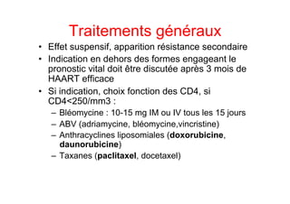 Traitements généraux
•  Effet suspensif, apparition résistance secondaire
•  Indication en dehors des formes engageant le
   pronostic vital doit être discutée après 3 mois de
   HAART efficace
•  Si indication, choix fonction des CD4, si
   CD4<250/mm3 :
   –  Bléomycine : 10-15 mg IM ou IV tous les 15 jours
   –  ABV (adriamycine, bléomycine,vincristine)
   –  Anthracyclines liposomiales (doxorubicine,
      daunorubicine)
   –  Taxanes (paclitaxel, docetaxel)
 