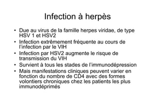 Infection à herpès
•  Due au virus de la famille herpes viridae, de type
   HSV 1 et HSV2
•  Infection extrêmement fréquente au cours de
   l’infection par le VIH
•  Infection par HSV2 augmente le risque de
   transmission du VIH
•  Survient à tous les stades de l’immunodépression
•  Mais manifestations cliniques peuvent varier en
   fonction du nombre de CD4 avec des formes
   volontiers chroniques chez les patients les plus
   immunodéprimés
 