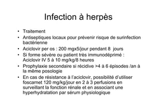 Infection à herpès
•  Traitement
•  Antiseptiques locaux pour prévenir risque de surinfection
   bactérienne
•  Aciclovir per os : 200 mgx5/jour pendant 8 jours
•  Si forme sévère ou patient très immunodéprimé :
   Aciclovir IV 5 à 10 mg/kg/8 heures
•  Prophylaxie secondaire si récidive >4 à 6 épisodes /an à
   la même posologie
•  En cas de résistance à l’aciclovir, possibilité d’utiliser
   foscarnet 120 mg/kg/jour en 2 à 3 perfusions en
   surveillant la fonction rénale et en associant une
   hyperhydratation par sérum physiologique
 