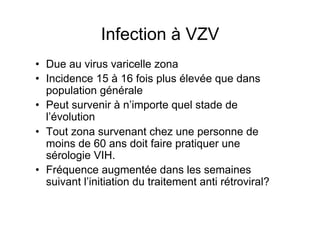 Infection à VZV
•  Due au virus varicelle zona
•  Incidence 15 à 16 fois plus élevée que dans
   population générale
•  Peut survenir à n’importe quel stade de
   l’évolution
•  Tout zona survenant chez une personne de
   moins de 60 ans doit faire pratiquer une
   sérologie VIH.
•  Fréquence augmentée dans les semaines
   suivant l’initiation du traitement anti rétroviral?
 