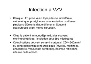 Infection à VZV
•  Clinique : Eruption vésiculopapuleuse ,unilatérale ,
   métamérique, prurigineuse avec évolution croûteuse,
   plusieurs éléments d’âge différents. Souvent
   douloureuse avant même l’éruption.

•  Chez le patient immunodéprimé, plus souvent
   multimétamérique, l’évolution peut être nécrosante
•  Complications peuvent survenir surtout si CD4<200/mm3
   ou zona ophtalmique: neurologique (myélite, méningite,
   encéphalite, vascularite cérébrale), nécrose rétinienne,
   atteinte de la cornée
 