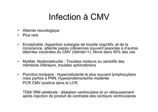 Infection à CMV
•  Atteinte neurologique
•  Plus rare

•  Encéphalite :Apparition subaigüe de trouble cognitifs, et de la
   conscience, atteinte paires crâniennes souvent associée à d’autres
   atteintes viscérales du CMV (rétinite++), fièvre dans 40% des cas

•  Myélite, Myéloradiculite : Troubles moteurs ou sensitifs des
   membres infèrieurs, troubles sphinctériens

•  Ponction lombaire : Hypercellularité le plus souvent lymphocytaire
   mais parfois à PNN, hyperprotéinorachie modérée
   PCR CMV positive dans le LCR.

   TDM/ IRM cérébrale : dilatation ventriculaire et un réhaussement
   après injection de produit de contraste des contours ventriculaires
 