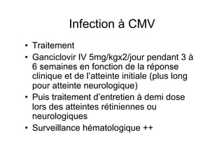 Infection à CMV
•  Traitement
•  Ganciclovir IV 5mg/kgx2/jour pendant 3 à
   6 semaines en fonction de la réponse
   clinique et de l’atteinte initiale (plus long
   pour atteinte neurologique)
•  Puis traitement d’entretien à demi dose
   lors des atteintes rétiniennes ou
   neurologiques
•  Surveillance hématologique ++
 