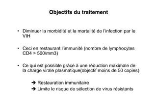 Objectifs du traitement


•  Diminuer la morbidité et la mortalité de l’infection par le
   VIH

•  Ceci en restaurant l’immunité (nombre de lymphocytes
   CD4 > 500/mm3)

•  Ce qui est possible grâce à une réduction maximale de
   la charge virale plasmatique(objectif moins de 50 copies)

        Restauration immunitaire
        Limite le risque de sélection de virus résistants
 