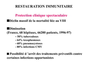 RESTAURATION IMMUNITAIRE

      Protection clinique spectaculaire
 Déclin massif de la mortalité liée au VIH

 Diminution
(France, 68 hôpitaux, 66200 patients, 1996-97)
     - 50% tuberculoses
      - 64% toxoplasmoses
      - 68% pneumocystoses
      - 80% infections CMV

 Possibilité d ’arrêt des traitements préventifs contre
certaines infections opportunistes
 