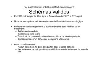 Par quel traitement antirétroviral faut-il commencer ?

                    Schémas validés
•    En 2010, trithérapie de 1ère ligne = Association de 2 INTI + 3eme agent

•    Nombreuses options validées en termes d’efficacité viro-immunologique

•    Prendre en compte également d’autres éléments dans le choix du 1er
     traitement :
       –  Tolérance immédiate
       –  Tolérance à long terme
       –  Simplicité de prise en fonction des conditions de vie des patients
       –  Conséquences d’un échec sur les options ultérieures.

•    Avoir conscience que :
      –  Aucun traitement ne peut être parfait pour tous les patients
      –  1er traitement ne doit pas être considéré comme le traitement de toute la
         vie
 