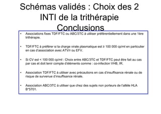 Schémas validés : Choix des 2
    INTI de la trithérapie
• 
        Conclusions
     Associations fixes TDF/FTC ou ABC/3TC à utiliser préférentiellement dans une 1ère
     trithérapie.

•    TDF/FTC à préférer si la charge virale plasmatique est ≥ 100 000 cp/ml en particulier
     en cas d’association avec ATV/r ou EFV.

•    Si CV est < 100 000 cp/ml : Choix entre ABC/3TC et TDF/FTC peut être fait au cas
     par cas et doit tenir compte d’éléments comme : co-infection VHB, IR.

•    Association TDF/FTC à utiliser avec précautions en cas d’insuffisance rénale ou de
     risque de survenue d’insuffisance rénale.

•    Association ABC/3TC à utiliser que chez des sujets non porteurs de l’allèle HLA
     B*5701.
 