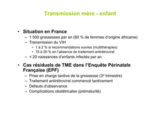 Transmission mère - enfant


•  Situation en France
   –  1 500 grossesses par an (60 % de femmes d’origine africaine)
   –  Transmission du VIH
         •  1 à 2 % si recommandations suivies (multithérapies)
         •  15 à 20 % en l’absence de traitement antirétroviral
   –  < 20 naissances d’enfants infectés par an

•  Cas résiduels de TME dans l’Enquête Périnatale
   Française (EPF)
   –    Prise en charge tardive de la grossesse (3e trimestre)
   –    Traitement antirétroviral commencé tardivement
   –    Défauts d’observance
   –    Complications obstétricales (prématurité)
 