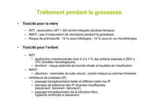 Traitement pendant la grossesse
•    Toxicité pour la mère
      –  INTI : association d4T + ddI contre-indiquée (acidose lactique)
      –  INNTI : pas d’instauration de névirapine pendant la grossesse
      –  Risque de prématurité : 15 % sous trithérapie ; 10 % sous bi- ou monothérapie

•    Toxicité pour l’enfant

      –  INTI
           •  dysfonction mitochondriale chez 0,3 à 1 % des enfants exposés à ZDV ±
              3TC (troubles neurologiques)
           •  ténofovir : risque potentiel de toxicité rénale et troubles de l’ossification
      –  INNTI
           •  efavirenz : anomalies du tube neural ; contre-indiqué au premier trimestre
      –  Inhibiteurs de protéase (IP)
           •  passage transplacentaire faible et différent selon les IP
           •  données de tolérance des IP récentes insuffisantes
              (atazanavir, tipranavir, darunavir)
           •  passage transplacentaire de la bilirubine libre :
              vigilance renforcée si atazanavir
 