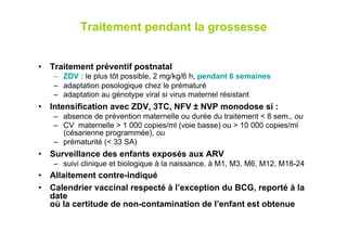 Traitement pendant la grossesse


•  Traitement préventif postnatal
   –  ZDV : le plus tôt possible, 2 mg/kg/6 h, pendant 6 semaines
   –  adaptation posologique chez le prématuré
   –  adaptation au génotype viral si virus maternel résistant
•  Intensification avec ZDV, 3TC, NFV ± NVP monodose si :
   –  absence de prévention maternelle ou durée du traitement < 8 sem., ou
   –  CV maternelle > 1 000 copies/ml (voie basse) ou > 10 000 copies/ml
      (césarienne programmée), ou
   –  prématurité (< 33 SA)
•  Surveillance des enfants exposés aux ARV
   –  suivi clinique et biologique à la naissance, à M1, M3, M6, M12, M18-24
•  Allaitement contre-indiqué
•  Calendrier vaccinal respecté à l’exception du BCG, reporté à la
   date
   où la certitude de non-contamination de l’enfant est obtenue
 