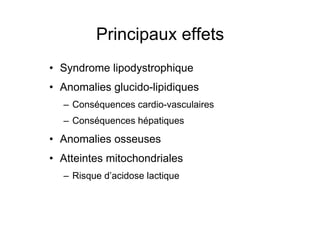 Principaux effets
                 •  Syndrome lipodystrophique
                 •  Anomalies glucido-lipidiques
                         –  Conséquences cardio-vasculaires
                         –  Conséquences hépatiques
                 •  Anomalies osseuses
                 •  Atteintes mitochondriales
                         –  Risque d’acidose lactique



Prise en charge thérapeutique des personnes infectées par le VIH. Recommandations du groupe d’expert. Rapport 2004 du Pr JF Delfraissy
 