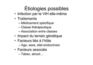 Étiologies possibles
                 •  Infection par le VIH elle-même
                 •  Traitements
                          –  Médicament spécifique
                          –  Classe thérapeutique
                          –  Association entre classes
                 •  Impact du terrain génétique
                 •  Facteurs liés à l’hôte
                          –  Age, sexe, état endocrinien
                 •  Facteurs associés
                          –  Tabac, alcool…

Prise en charge thérapeutique des personnes infectées par le VIH. Recommandations du groupe d’expert. Rapport 2004 du Pr JF Delfraissy
 