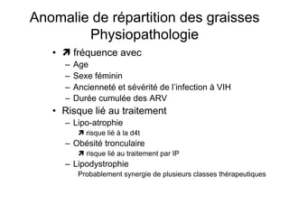 Anomalie de répartition des graisses
               Physiopathologie
                      •   fréquence avec
                               –  Age
                               –  Sexe féminin
                               –  Ancienneté et sévérité de l’infection à VIH
                               –  Durée cumulée des ARV
                      •  Risque lié au traitement
                               –  Lipo-atrophie
                                        risque lié à la d4t
                               –  Obésité tronculaire
                                         risque lié au traitement par IP
                               –  Lipodystrophie
                                       Probablement synergie de plusieurs classes thérapeutiques

Prise en charge thérapeutique des personnes infectées par le VIH. Recommandations du groupe d’expert. Rapport 2004 du Pr JF Delfraissy
 