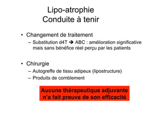 Lipo-atrophie
                                      Conduite à tenir
            •  Changement de traitement
                    –  Substitution d4T  ABC : amélioration significative
                       mais sans bénéfice réel perçu par les patients


            •  Chirurgie
                    –  Autogreffe de tissu adipeux (lipostructure)
                    –  Produits de comblement

                                    Aucune thérapeutique adjuvante
                                    n’a fait preuve de son efficacité

Prise en charge thérapeutique des personnes infectées par le VIH. Recommandations du groupe d’expert. Rapport 2004 du Pr JF Delfraissy
 