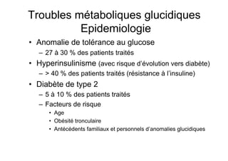 Troubles métaboliques glucidiques
                     Epidemiologie
           •  Anomalie de tolérance au glucose
                    –  27 à 30 % des patients traités
           •  Hyperinsulinisme (avec risque d’évolution vers diabète)
                    –  > 40 % des patients traités (résistance à l’insuline)
           •  Diabète de type 2
                    –  5 à 10 % des patients traités
                    –  Facteurs de risque
                             •  Age
                             •  Obésité tronculaire
                             •  Antécédents familiaux et personnels d’anomalies glucidiques



Prise en charge thérapeutique des personnes infectées par le VIH. Recommandations du groupe d’expert. Rapport 2004 du Pr JF Delfraissy
 