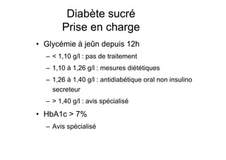 Diabète sucré
                                        Prise en charge
                  •  Glycémie à jeûn depuis 12h
                          –  < 1,10 g/l : pas de traitement
                          –  1,10 à 1,26 g/l : mesures diététiques
                          –  1,26 à 1,40 g/l : antidiabétique oral non insulino
                             secreteur
                          –  > 1,40 g/l : avis spécialisé
                  •  HbA1c > 7%
                          –  Avis spécialisé


Prise en charge thérapeutique des personnes infectées par le VIH. Recommandations du groupe d’expert. Rapport 2004 du Pr JF Delfraissy
 