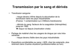 Transmission par le sang et dérivés
•  Transfusion sanguine
        - risque devenu infime depuis la sécurisation de la
        transfusion dans les pays industrialisés
        (France: 1 contamination sur 2 Millions transfusions)
        - dérivés du sang: facteurs de la coagulation (hémophiles)
        jusqu’en 1985
         risque nul depuis (inactivation virale)

•  Partage de matériel chez les usagers de drogue par voie intra-
   veineuse
        - risque devenu faible dans les pays industrialisés

•  Expositions accidentelles au sang = AES, chez les soignants, plus
   rarement dans d’autres situations (professionnelles ou non)
 