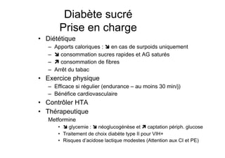 Diabète sucré
                                      Prise en charge
                    •  Diététique
                            –     Apports caloriques :  en cas de surpoids uniquement
                            –      consommation sucres rapides et AG saturés
                            –      consommation de fibres
                            –     Arrêt du tabac
                    •  Exercice physique
                            –  Efficace si régulier (endurance – au moins 30 min/j)
                            –  Bénéfice cardiovasculaire
                    •  Contrôler HTA
                    •  Thérapeutique
                            Metformine
                                     •   glycemie :  néoglucogénèse et  captation périph. glucose
                                     •  Traitement de choix diabète type II pour VIH+
                                     •  Risques d’acidose lactique modestes (Attention aux CI et PE)
Prise en charge thérapeutique des personnes infectées par le VIH. Recommandations du groupe d’expert. Rapport 2004 du Pr JF Delfraissy
 