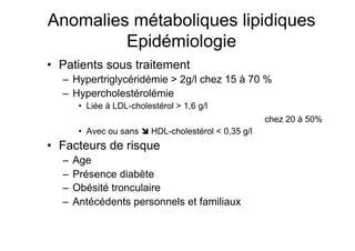 Anomalies métaboliques lipidiques
                      Epidémiologie
            •  Patients sous traitement
                     –  Hypertriglycéridémie > 2g/l chez 15 à 70 %
                     –  Hypercholestérolémie
                              •  Liée à LDL-cholestérol > 1,6 g/l
                                                                                                                                     chez 20 à 50%
                              •  Avec ou sans  HDL-cholestérol < 0,35 g/l
            •  Facteurs de risque
                     –  Age
                     –  Présence diabète
                     –  Obésité tronculaire
                     –  Antécédents personnels et familiaux


Prise en charge thérapeutique des personnes infectées par le VIH. Recommandations du groupe d’expert. Rapport 2004 du Pr JF Delfraissy
 