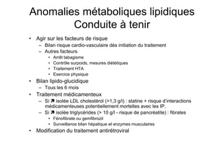 Anomalies métaboliques lipidiques
                     Conduite à tenir
            •  Agir sur les facteurs de risque
                     –  Bilan risque cardio-vasculaire dès initiation du traitement
                     –  Autres facteurs
                              •    Arrêt tabagisme
                              •    Contrôle surpoids, mesures diététiques
                              •    Traitement HTA
                              •    Exercice physique
            •  Bilan lipido-glucidique
                     –  Tous les 6 mois
            •  Traitement médicamenteux
                     –  Si  isolée LDL cholestérol (>1,3 g/l) : statine + risque d’interactions
                        médicamenteuses potentiellement mortelles avec les IP.
                     –  Si  isolée triglycérides (> 10 g/l - risque de pancréatite) : fibrates
                              •  Fénofibrate ou gemfibrozil
                              •  Surveillance bilan hépatique et enzymes musculaires
            •  Modification du traitement antirétroviral

Prise en charge thérapeutique des personnes infectées par le VIH. Recommandations du groupe d’expert. Rapport 2004 du Pr JF Delfraissy
Diaroseq JM et al. Memento thérapeutique 2003 115-32
 