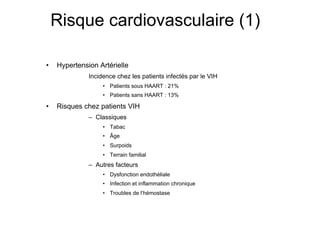 Risque cardiovasculaire (1)

               •     Hypertension Artérielle
                                         Incidence chez les patients infectés par le VIH
                                                                                                                      P = 0.20
                                                 •  Patients sous HAART : 21%
                                                 •  Patients sans HAART : 13%

               •     Risques chez patients VIH
                                         –  Classiques
                                                 •  Tabac
                                                 •  Âge
                                                 •  Surpoids
                                                 •  Terrain familial
                                         –  Autres facteurs
                                                 •  Dysfonction endothéliale
                                                 •  Infection et inflammation chronique
                                                 •  Troubles de l’hémostase



Prise en charge thérapeutique des personnes infectées par le VIH. Recommandations du groupe d’expert. Rapport 2004 du Pr JF Delfraissy
 