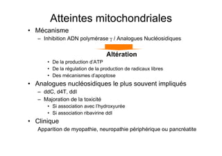Atteintes mitochondriales
           •  Mécanisme
                    –  Inhibition ADN polymérase γ / Analogues Nucléosidiques

                                                                                Altération
                            •  De la production d’ATP
                            •  De la régulation de la production de radicaux libres
                            •  Des mécanismes d’apoptose
           •  Analogues nucléosidiques le plus souvent impliqués
                    –  ddC, d4T, ddI
                    –  Majoration de la toxicité
                            •  Si association avec l’hydroxyurée
                            •  Si association ribavirine ddI
           •  Clinique
                    Apparition de myopathie, neuropathie périphérique ou pancréatite


Prise en charge thérapeutique des personnes infectées par le VIH. Recommandations du groupe d’expert. Rapport 2004 du Pr JF Delfraissy
 