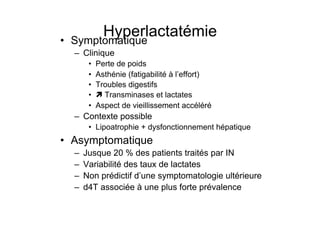 • 
                                   Hyperlactatémie
                              Symptomatique
                                –  Clinique
                                         •    Perte de poids
                                         •    Asthénie (fatigabilité à l’effort)
                                         •    Troubles digestifs
                                         •     Transminases et lactates
                                         •    Aspect de vieillissement accéléré
                                –  Contexte possible
                                         •  Lipoatrophie + dysfonctionnement hépatique
                       •  Asymptomatique
                                –    Jusque 20 % des patients traités par IN
                                –    Variabilité des taux de lactates
                                –    Non prédictif d’une symptomatologie ultérieure
                                –    d4T associée à une plus forte prévalence


Prise en charge thérapeutique des personnes infectées par le VIH. Recommandations du groupe d’expert. Rapport 2004 du Pr JF Delfraissy
 