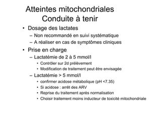 Atteintes mitochondriales
                       Conduite à tenir
              •  Dosage des lactates
                       –  Non recommandé en suivi systématique
                       –  A réaliser en cas de symptômes cliniques
              •  Prise en charge
                       –  Lactatémie de 2 à 5 mmol/l
                               •  Contrôler sur 2d prélèvement
                               •  Modification de traitement peut être envisagée
                       –  Lactatémie > 5 mmol/l
                               •    confirmer acidose métabolique (pH <7.35)
                               •    Si acidose : arrêt des ARV
                               •    Reprise du traitement après normalisation
                               •    Choisir traitement moins inducteur de toxicité mitochondriale

Prise en charge thérapeutique des personnes infectées par le VIH. Recommandations du groupe d’expert. Rapport 2004 du Pr JF Delfraissy
 