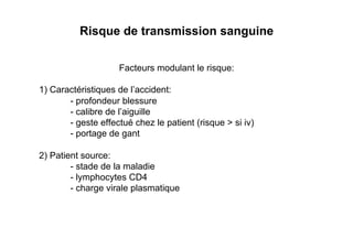 Risque de transmission sanguine

                    Facteurs modulant le risque:

1) Caractéristiques de l’accident:
       - profondeur blessure
       - calibre de l’aiguille
       - geste effectué chez le patient (risque > si iv)
       - portage de gant

2) Patient source:
        - stade de la maladie
        - lymphocytes CD4
        - charge virale plasmatique
 