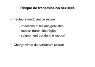 Risque de transmission sexuelle


•  Facteurs modulant ce risque

     - infections et lésions génitales
     - rapport durant les règles
     - saignement pendant le rapport

•  Charge virale du partenaire sexuel
 