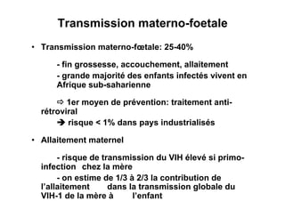 Transmission materno-foetale
•  Transmission materno-fœtale: 25-40%

      - fin grossesse, accouchement, allaitement
      - grande majorité des enfants infectés vivent en
      Afrique sub-saharienne

       1er moyen de prévention: traitement anti-
  rétroviral
       risque < 1% dans pays industrialisés

•  Allaitement maternel

       - risque de transmission du VIH élevé si primo-
  infection chez la mère
       - on estime de 1/3 à 2/3 la contribution de
  l’allaitement      dans la transmission globale du
  VIH-1 de la mère à       l’enfant
 