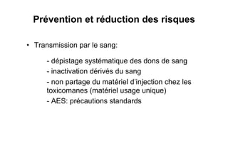 Prévention et réduction des risques

•  Transmission par le sang:

      - dépistage systématique des dons de sang
      - inactivation dérivés du sang
      - non partage du matériel d’injection chez les
      toxicomanes (matériel usage unique)
      - AES: précautions standards
 