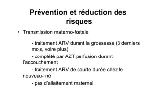 Prévention et réduction des
               risques
•  Transmission materno-fœtale

      - traitement ARV durant la grossesse (3 derniers
      mois, voire plus)
      - complété par AZT perfusion durant
  l’accouchement
      - traitement ARV de courte durée chez le
  nouveau- né
      - pas d’allaitement maternel
 