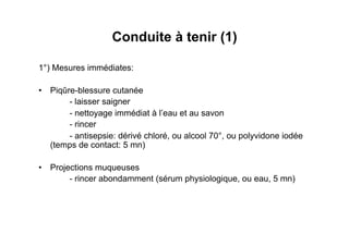 Conduite à tenir (1)

1°) Mesures immédiates:

•  Piqûre-blessure cutanée
        - laisser saigner
        - nettoyage immédiat à l’eau et au savon
        - rincer
        - antisepsie: dérivé chloré, ou alcool 70°, ou polyvidone iodée
   (temps de contact: 5 mn)

•  Projections muqueuses
        - rincer abondamment (sérum physiologique, ou eau, 5 mn)
 