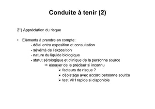 Conduite à tenir (2)

2°) Appréciation du risque

•  Eléments à prendre en compte:
       - délai entre exposition et consultation
       - sévérité de l’exposition
       - nature du liquide biologique
       - statut sérologique et clinique de la personne source
                  essayer de le préciser si inconnu
                          facteurs de risque ?
                          dépistage avec accord personne source
                          test VIH rapide si disponible
 