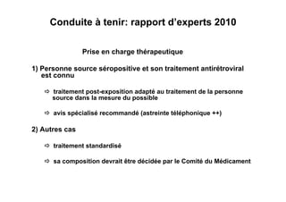 Conduite à tenir: rapport d’experts 2010

                Prise en charge thérapeutique

1) Personne source séropositive et son traitement antirétroviral
   est connu

    traitement post-exposition adapté au traitement de la personne
     source dans la mesure du possible

    avis spécialisé recommandé (astreinte téléphonique ++)

2) Autres cas

    traitement standardisé

    sa composition devrait être décidée par le Comité du Médicament
 