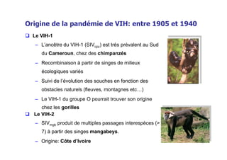 Origine de la pandémie de VIH: entre 1905 et 1940
  Le VIH-1
    –  L’ancêtre du VIH-1 (SIVcpz) est très prévalent au Sud
      du Cameroun, chez des chimpanzés
    –  Recombinaison à partir de singes de milieux
      écologiques variés
    –  Suivi de l’évolution des souches en fonction des
      obstacles naturels (fleuves, montagnes etc…)
    –  Le VIH-1 du groupe O pourrait trouver son origine
      chez les gorilles
  Le VIH-2
    –  SIVmgb produit de multiples passages interespèces (>
      7) à partir des singes mangabeys.
    –  Origine: Côte d’Ivoire
 