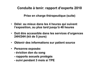 Conduite à tenir: rapport d’experts 2010

         Prise en charge thérapeutique (suite)

•  Délai: au mieux dans les 4 heures qui suivent
   l’exposition, au plus tard jusqu’à 48 heures

•  Doit être accessible dans les services d’urgences
   24H/24H (kit de 5 jours)

•  Obtenir des informations sur patient source

•  Personne exposée:
   - éviction don du sang
   - rapports sexuels protégés
   - suivi pendant 3 mois si TPE
 