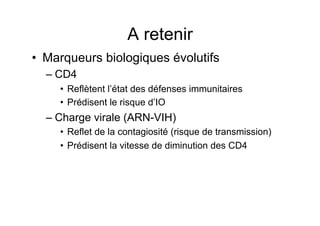 A retenir
•  Marqueurs biologiques évolutifs
  –  CD4
     •  Reflètent l’état des défenses immunitaires
     •  Prédisent le risque d’IO
  –  Charge virale (ARN-VIH)
     •  Reflet de la contagiosité (risque de transmission)
     •  Prédisent la vitesse de diminution des CD4
 